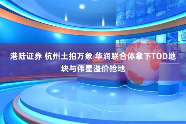 港陆证券 杭州土拍万象 华润联合体拿下TOD地块与伟星溢价抢地