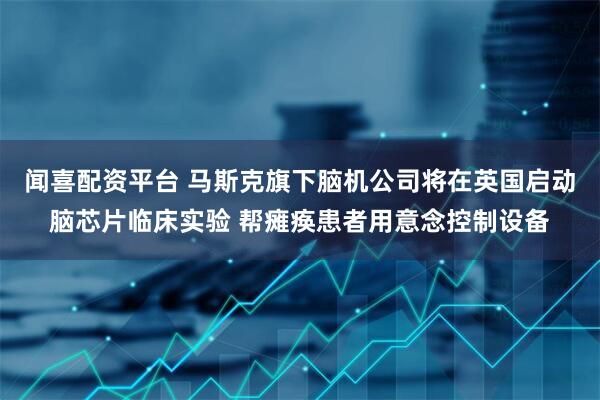 闻喜配资平台 马斯克旗下脑机公司将在英国启动脑芯片临床实验 帮瘫痪患者用意念控制设备