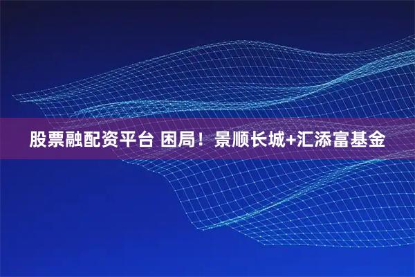 股票融配资平台 困局！景顺长城+汇添富基金