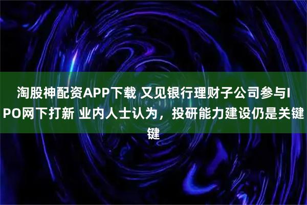淘股神配资APP下载 又见银行理财子公司参与IPO网下打新 业内人士认为，投研能力建设仍是关键
