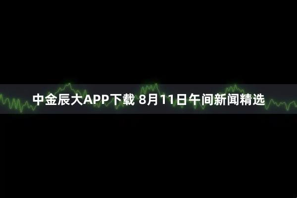 中金辰大APP下载 8月11日午间新闻精选