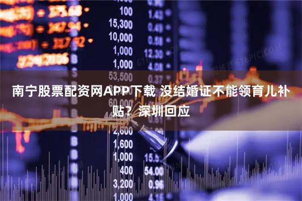南宁股票配资网APP下载 没结婚证不能领育儿补贴？深圳回应