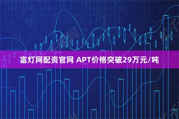 富灯网配资官网 APT价格突破29万元/吨