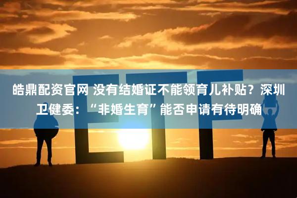 皓鼎配资官网 没有结婚证不能领育儿补贴？深圳卫健委：“非婚生育”能否申请有待明确