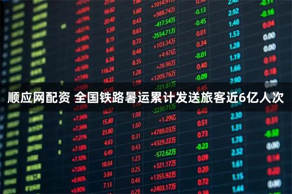 顺应网配资 全国铁路暑运累计发送旅客近6亿人次