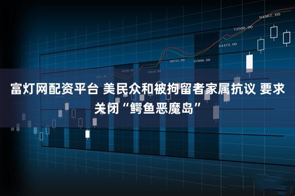 富灯网配资平台 美民众和被拘留者家属抗议 要求关闭“鳄鱼恶魔岛”
