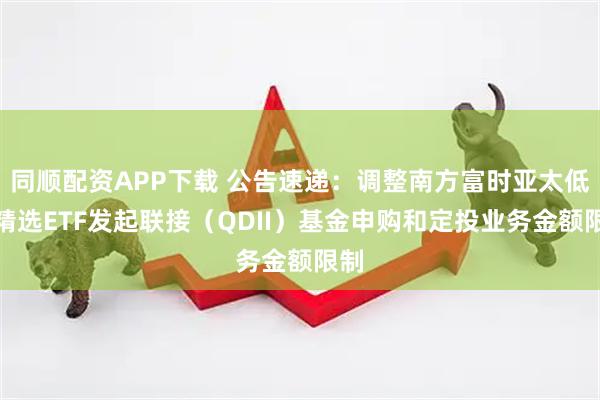 同顺配资APP下载 公告速递:调整南方富时亚太低碳精选ETF发起联接(QDII)基金申购和定投业务金额限制