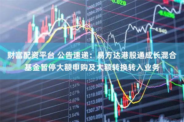 财富配资平台 公告速递:易方达港股通成长混合基金暂停大额申购及大额转换转入业务