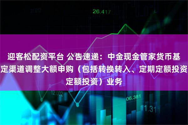 迎客松配资平台 公告速递:中金现金管家货币基金在特定渠道调整大额申购(包括转换转入、定期定额投资)业务