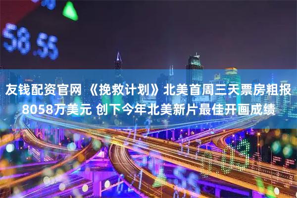 友钱配资官网 《挽救计划》北美首周三天票房粗报8058万美元 创下今年北美新片最佳开画成绩