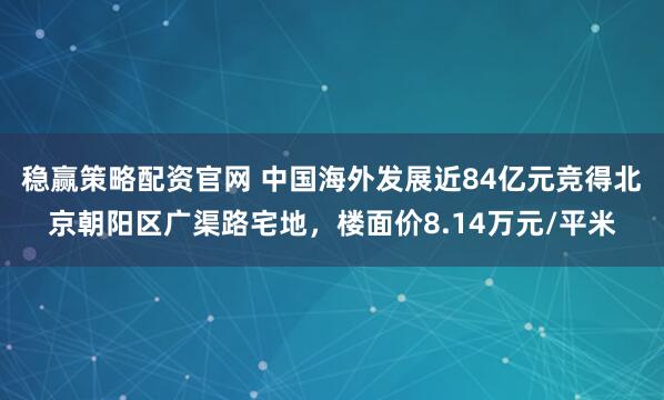 稳赢策略配资官网 中国海外发展近84亿元竞得北京朝阳区广渠路宅地，楼面价8.14万元/平米